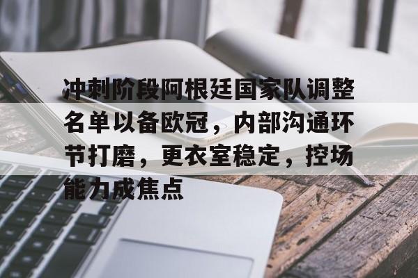 开云下载-包含冲刺阶段阿根廷国家队调整名单以备欧冠，内部沟通环节打磨，更衣室稳定，控场能力成焦点的词条