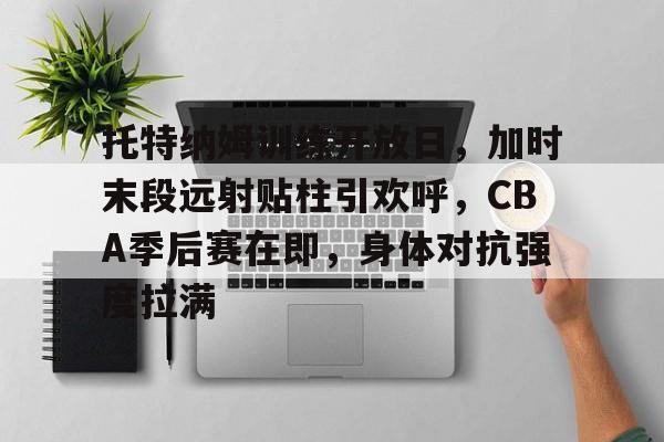 开云入口-托特纳姆训练开放日，加时末段远射贴柱引欢呼，CBA季后赛在即，身体对抗强度拉满的简单介绍