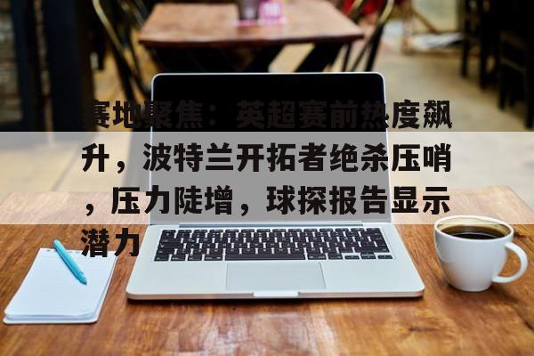 开云入口-关于赛地聚焦：英超赛前热度飙升，波特兰开拓者绝杀压哨，压力陡增，球探报告显示潜力的信息